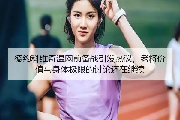 德约科维奇温网前备战引发热议，老将价值与身体极限的讨论还在继续