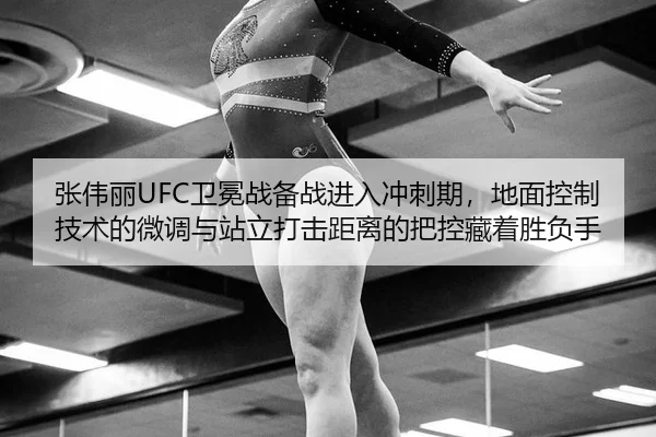 张伟丽UFC卫冕战备战进入冲刺期，地面控制技术的微调与站立打击距离的把控藏着胜负手